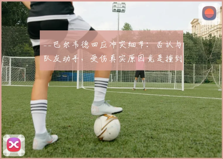 __巴尔韦德回应冲突细节：否认与队友动手，受伤真实原因竟是撞到桌子__