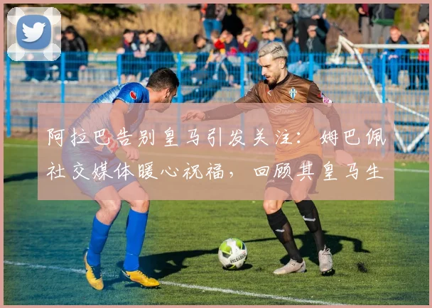 阿拉巴告别皇马引发关注：姆巴佩社交媒体暖心祝福，回顾其皇马生涯高光时刻