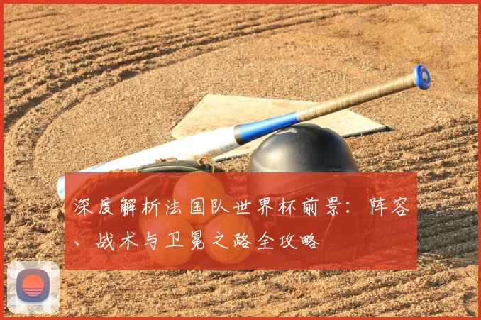 深度解析法国队世界杯前景：阵容、战术与卫冕之路全攻略