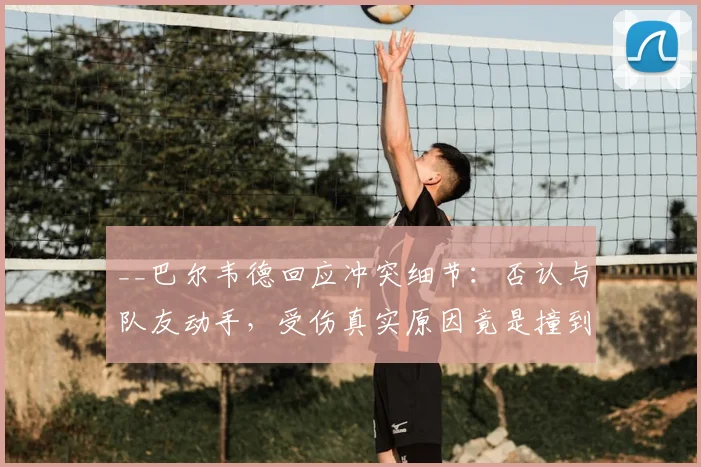 __巴尔韦德回应冲突细节：否认与队友动手，受伤真实原因竟是撞到桌子__