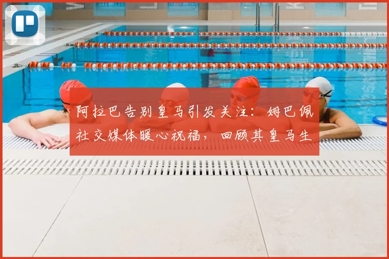 阿拉巴告别皇马引发关注：姆巴佩社交媒体暖心祝福，回顾其皇马生涯高光时刻