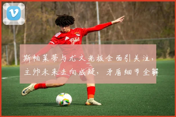 斯帕莱蒂与尤文老板会面引关注，主帅未来去向成疑，矛盾细节全解析